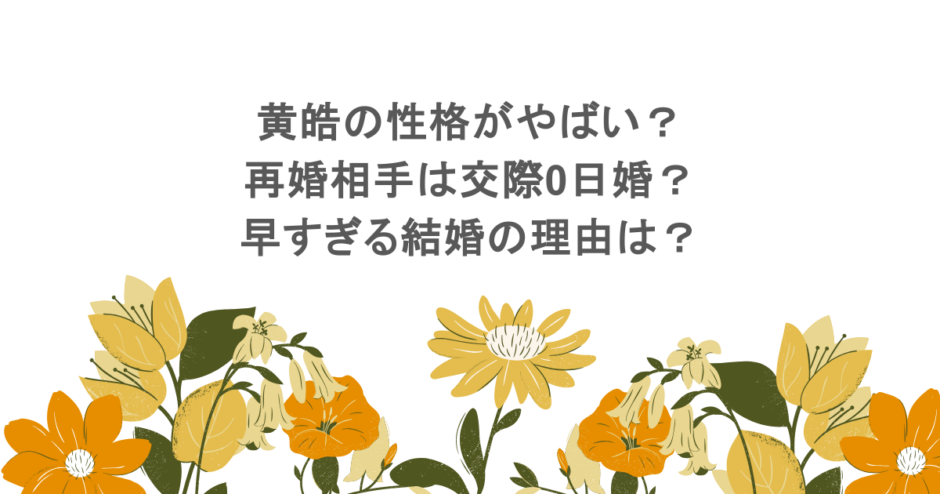 黄皓の性格がやばい?再婚相手は交際0日婚?早すぎる結婚の理由は?